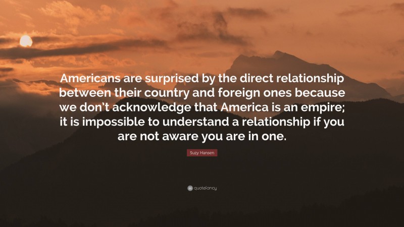 Suzy Hansen Quote: “Americans are surprised by the direct relationship between their country and foreign ones because we don’t acknowledge that America is an empire; it is impossible to understand a relationship if you are not aware you are in one.”