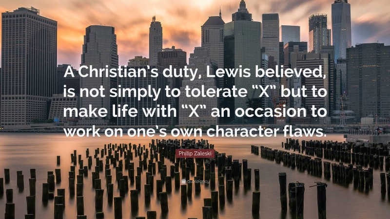 Philip Zaleski Quote: “A Christian’s duty, Lewis believed, is not simply to tolerate “X” but to make life with “X” an occasion to work on one’s own character flaws.”