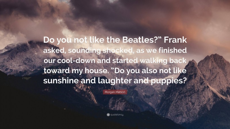 Morgan Matson Quote: “Do you not like the Beatles?” Frank asked, sounding shocked, as we finished our cool-down and started walking back toward my house. “Do you also not like sunshine and laughter and puppies?”