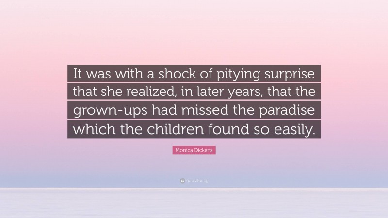 Monica Dickens Quote: “It was with a shock of pitying surprise that she realized, in later years, that the grown-ups had missed the paradise which the children found so easily.”