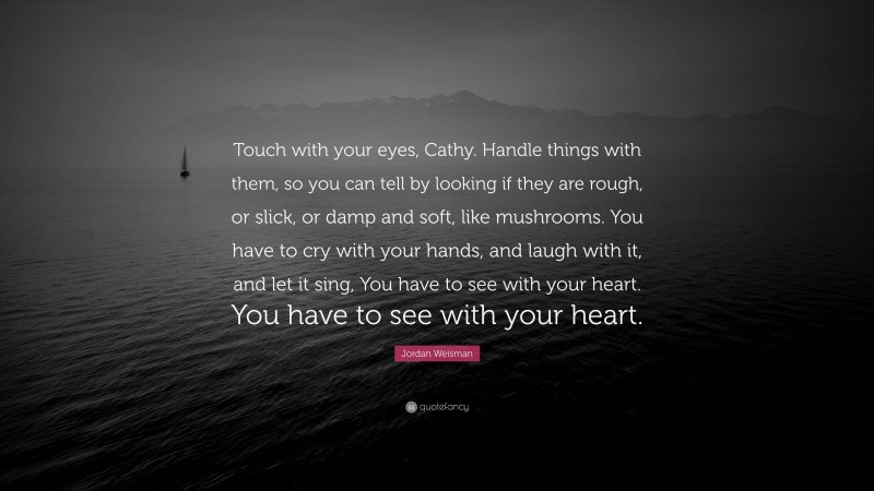 Jordan Weisman Quote: “Touch with your eyes, Cathy. Handle things with them, so you can tell by looking if they are rough, or slick, or damp and soft, like mushrooms. You have to cry with your hands, and laugh with it, and let it sing, You have to see with your heart. You have to see with your heart.”