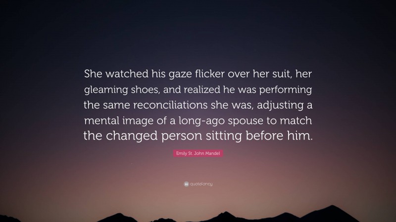 Emily St. John Mandel Quote: “She watched his gaze flicker over her suit, her gleaming shoes, and realized he was performing the same reconciliations she was, adjusting a mental image of a long-ago spouse to match the changed person sitting before him.”