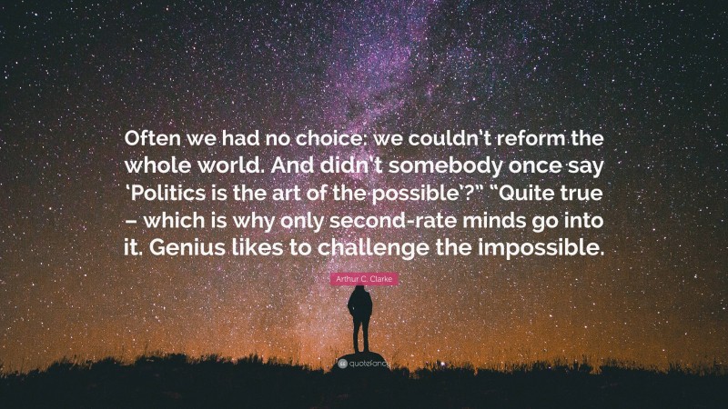 Arthur C. Clarke Quote: “Often we had no choice: we couldn’t reform the whole world. And didn’t somebody once say ‘Politics is the art of the possible’?” “Quite true – which is why only second-rate minds go into it. Genius likes to challenge the impossible.”