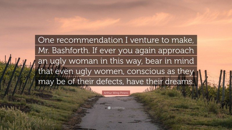 Arthur Wing Pinero Quote: “One recommendation I venture to make, Mr. Bashforth. If ever you again approach an ugly woman in this way, bear in mind that even ugly women, conscious as they may be of their defects, have their dreams.”