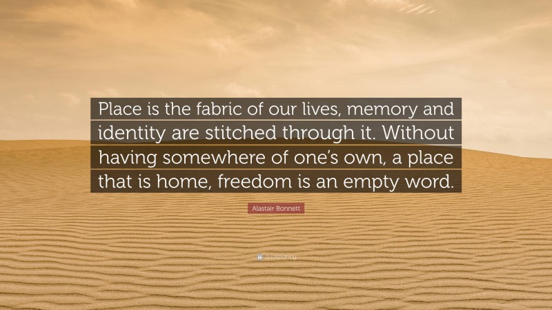 Alastair Bonnett Quote: “Place is the fabric of our lives, memory and identity are stitched through it. Without having somewhere of one’s own, a place that is home, freedom is an empty word.”