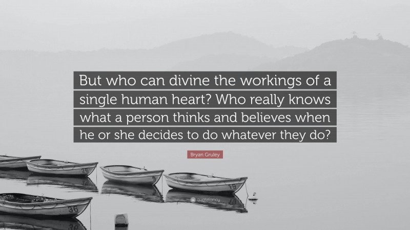 Bryan Gruley Quote: “But who can divine the workings of a single human heart? Who really knows what a person thinks and believes when he or she decides to do whatever they do?”