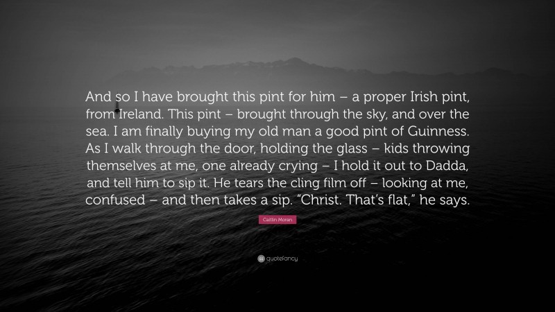 Caitlin Moran Quote: “And so I have brought this pint for him – a proper Irish pint, from Ireland. This pint – brought through the sky, and over the sea. I am finally buying my old man a good pint of Guinness. As I walk through the door, holding the glass – kids throwing themselves at me, one already crying – I hold it out to Dadda, and tell him to sip it. He tears the cling film off – looking at me, confused – and then takes a sip. “Christ. That’s flat,” he says.”