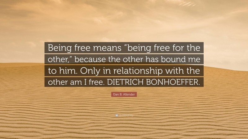 Dan B. Allender Quote: “Being free means “being free for the other,” because the other has bound me to him. Only in relationship with the other am I free. DIETRICH BONHOEFFER.”