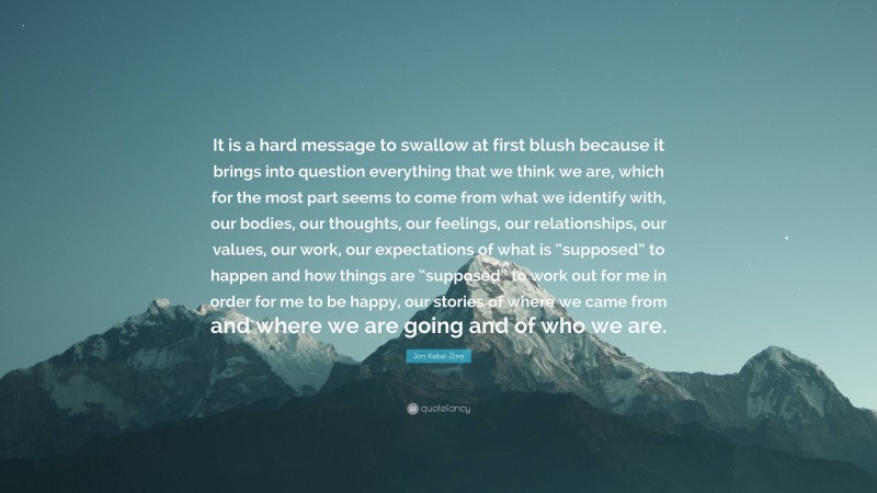 Jon Kabat-Zinn Quote: “It is a hard message to swallow at first blush because it brings into question everything that we think we are, which for the most part seems to come from what we identify with, our bodies, our thoughts, our feelings, our relationships, our values, our work, our expectations of what is “supposed” to happen and how things are “supposed” to work out for me in order for me to be happy, our stories of where we came from and where we are going and of who we are.”