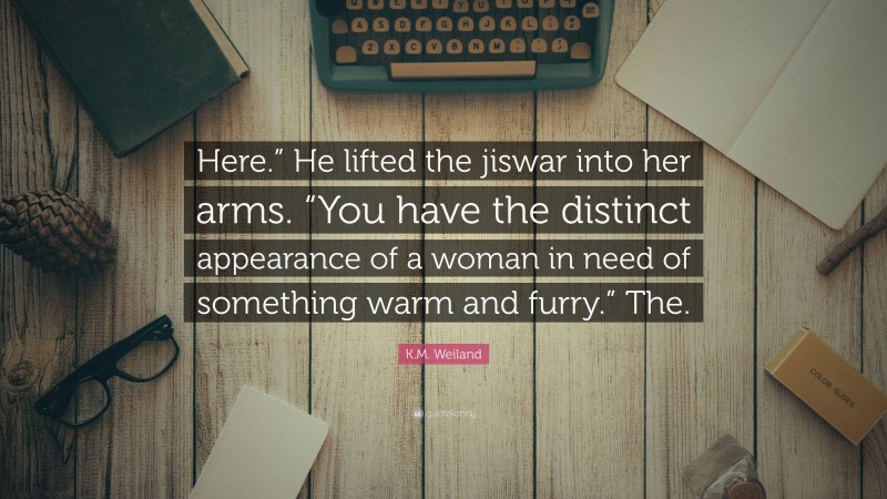 K.M. Weiland Quote: “Here.” He lifted the jiswar into her arms. “You have the distinct appearance of a woman in need of something warm and furry.” The.”