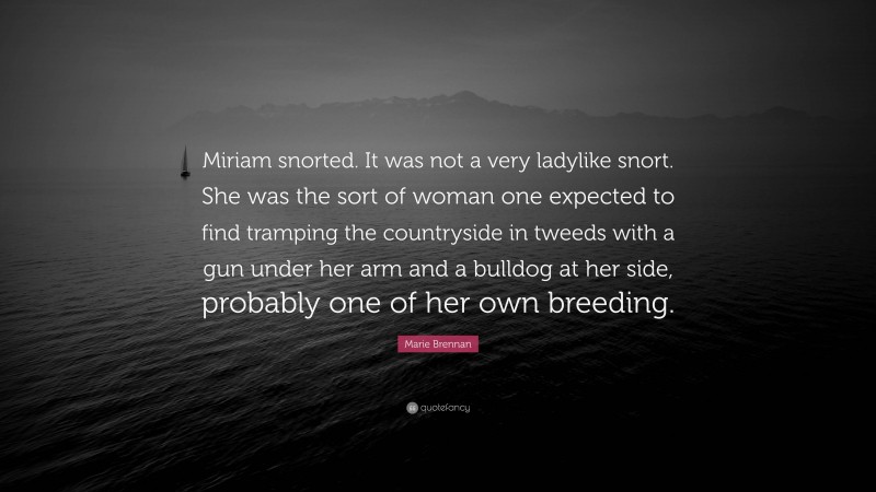 Marie Brennan Quote: “Miriam snorted. It was not a very ladylike snort. She was the sort of woman one expected to find tramping the countryside in tweeds with a gun under her arm and a bulldog at her side, probably one of her own breeding.”