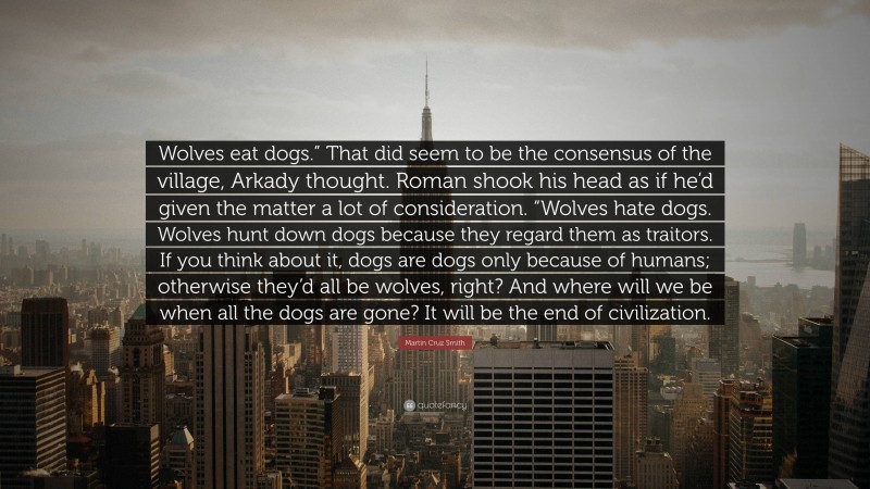 Martin Cruz Smith Quote: “Wolves eat dogs.” That did seem to be the consensus of the village, Arkady thought. Roman shook his head as if he’d given the matter a lot of consideration. “Wolves hate dogs. Wolves hunt down dogs because they regard them as traitors. If you think about it, dogs are dogs only because of humans; otherwise they’d all be wolves, right? And where will we be when all the dogs are gone? It will be the end of civilization.”