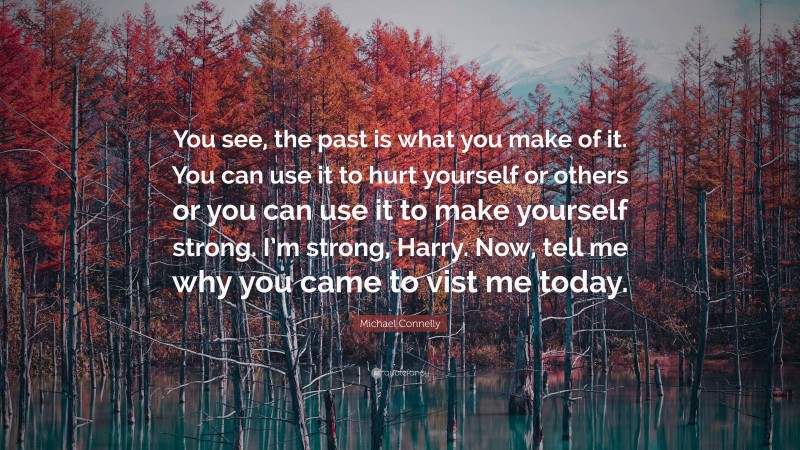 Michael Connelly Quote: “You see, the past is what you make of it. You can use it to hurt yourself or others or you can use it to make yourself strong. I’m strong, Harry. Now, tell me why you came to vist me today.”