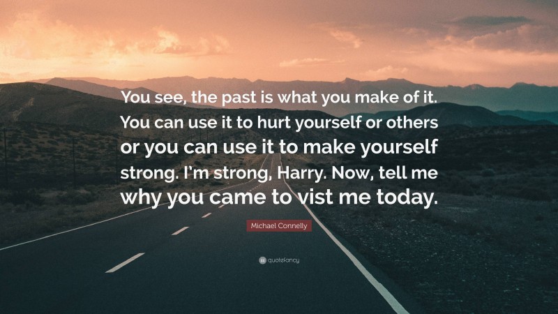 Michael Connelly Quote: “You see, the past is what you make of it. You can use it to hurt yourself or others or you can use it to make yourself strong. I’m strong, Harry. Now, tell me why you came to vist me today.”