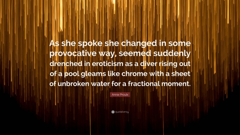 Annie Proulx Quote: “As she spoke she changed in some provocative way, seemed suddenly drenched in eroticism as a diver rising out of a pool gleams like chrome with a sheet of unbroken water for a fractional moment.”