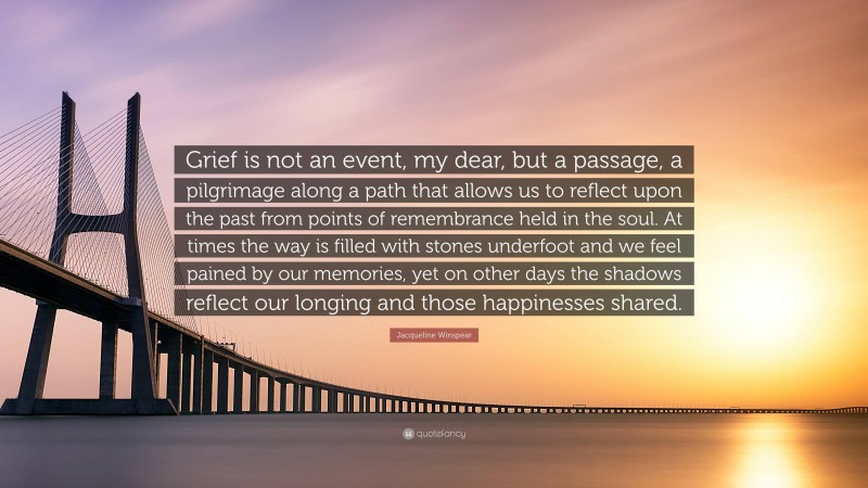 Jacqueline Winspear Quote: “Grief is not an event, my dear, but a passage, a pilgrimage along a path that allows us to reflect upon the past from points of remembrance held in the soul. At times the way is filled with stones underfoot and we feel pained by our memories, yet on other days the shadows reflect our longing and those happinesses shared.”