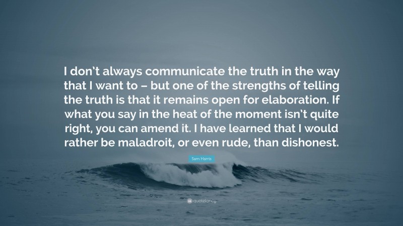 Sam Harris Quote: “I don’t always communicate the truth in the way that I want to – but one of the strengths of telling the truth is that it remains open for elaboration. If what you say in the heat of the moment isn’t quite right, you can amend it. I have learned that I would rather be maladroit, or even rude, than dishonest.”