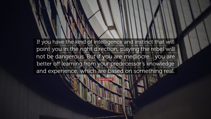 Robert Greene Quote: “If you have the kind of intelligence and instinct that will point you in the right direction, playing the rebel will not be dangerous. But if you are mediocre... you are better off learning from your predecessor’s knowledge and experience, which are based on something real.”