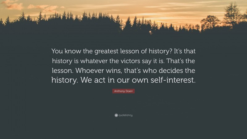 Anthony Doerr Quote: “You know the greatest lesson of history? It’s that history is whatever the victors say it is. That’s the lesson. Whoever wins, that’s who decides the history. We act in our own self-interest.”