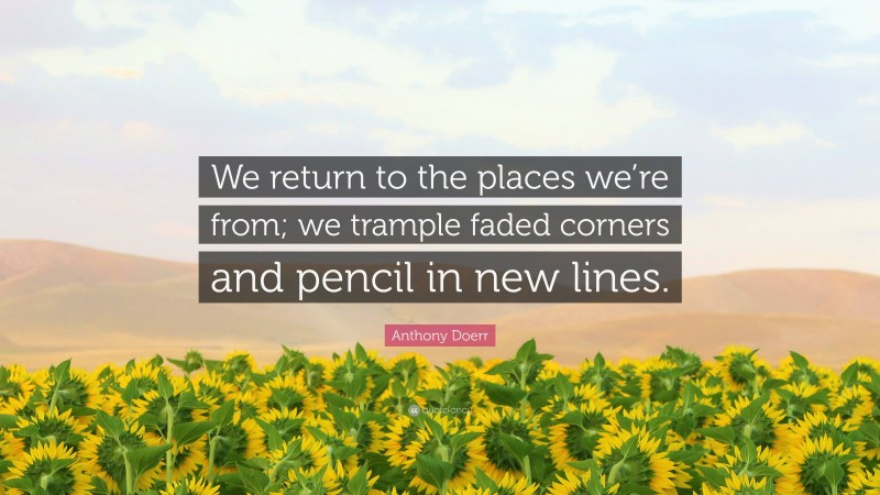 Anthony Doerr Quote: “We return to the places we’re from; we trample faded corners and pencil in new lines.”