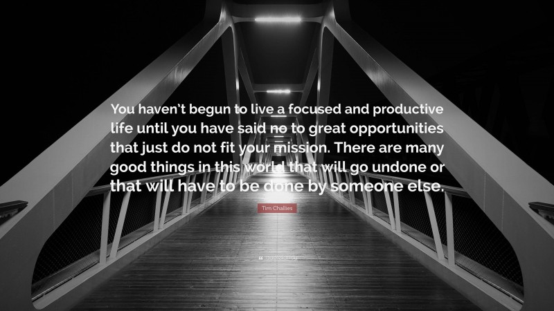 Tim Challies Quote: “You haven’t begun to live a focused and productive life until you have said no to great opportunities that just do not fit your mission. There are many good things in this world that will go undone or that will have to be done by someone else.”