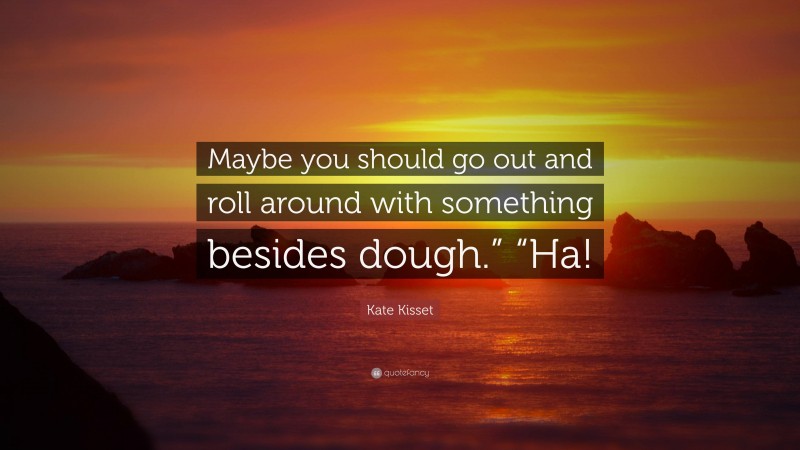 Kate Kisset Quote: “Maybe you should go out and roll around with something besides dough.” “Ha!”