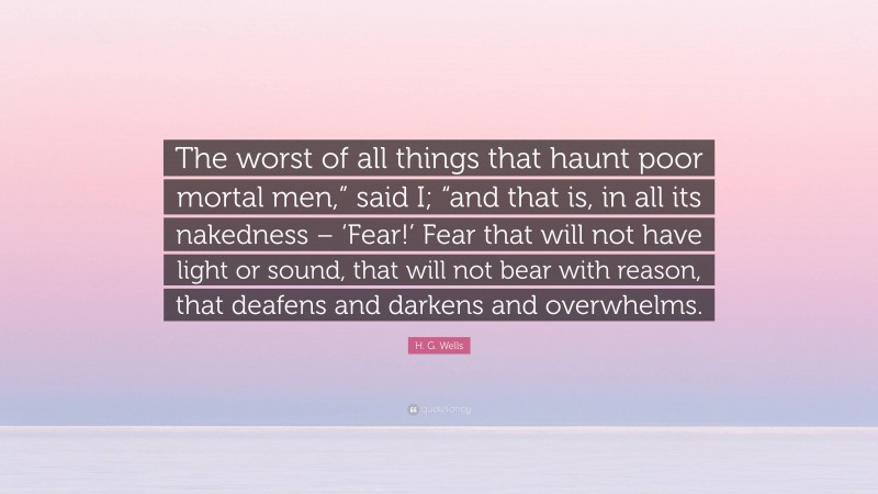 H. G. Wells Quote: “The worst of all things that haunt poor mortal men,” said I; “and that is, in all its nakedness – ‘Fear!’ Fear that will not have light or sound, that will not bear with reason, that deafens and darkens and overwhelms.”