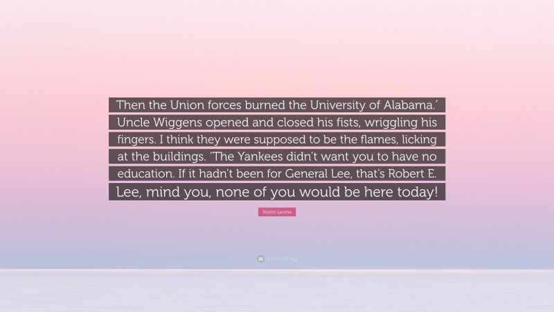 Kristin Levine Quote: “Then the Union forces burned the University of Alabama.′ Uncle Wiggens opened and closed his fists, wriggling his fingers. I think they were supposed to be the flames, licking at the buildings. ‘The Yankees didn’t want you to have no education. If it hadn’t been for General Lee, that’s Robert E. Lee, mind you, none of you would be here today!”