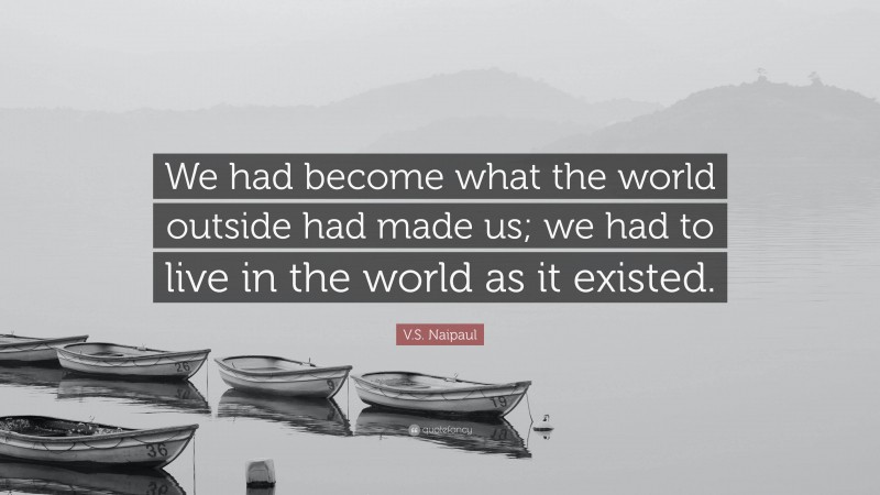 V.S. Naipaul Quote: “We had become what the world outside had made us; we had to live in the world as it existed.”