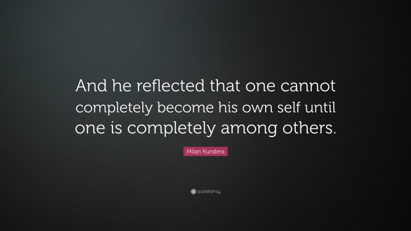 Milan Kundera Quote: “And he reflected that one cannot completely become his own self until one is completely among others.”