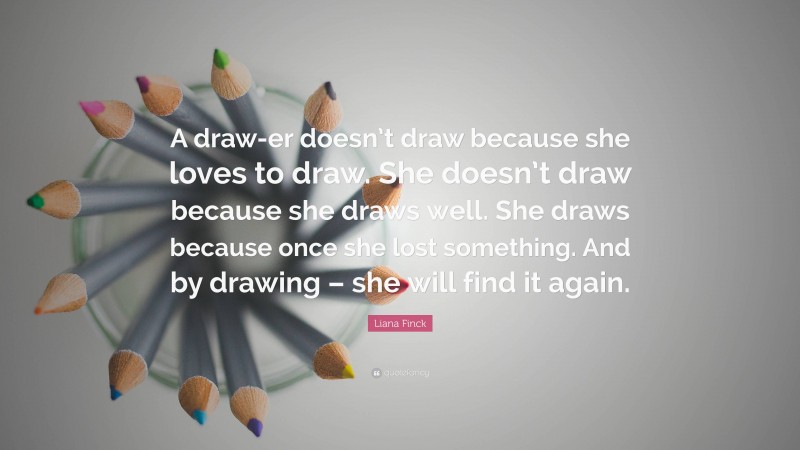 Liana Finck Quote: “A draw-er doesn’t draw because she loves to draw. She doesn’t draw because she draws well. She draws because once she lost something. And by drawing – she will find it again.”