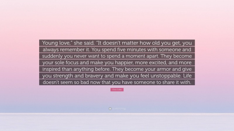 Chris Colfer Quote: “Young love,” she said. “It doesn’t matter how old you get, you always remember it. You spend five minutes with someone and suddenly you never want to spend a moment apart. They become your sole focus and make you happier, more excited, and more inspired than anything before. They become your armor and give you strength and bravery and make you feel unstoppable. Life doesn’t seem so bad now that you have someone to share it with.”