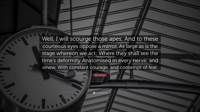 Ben Jonson Quote: “Well, I will scourge those apes, And to these courteous eyes oppose a mirror, As large as is the stage whereon we act; Where they shall see the time’s deformity Anatomised in every nerve, and sinew, With constant courage, and contempt of fear.”