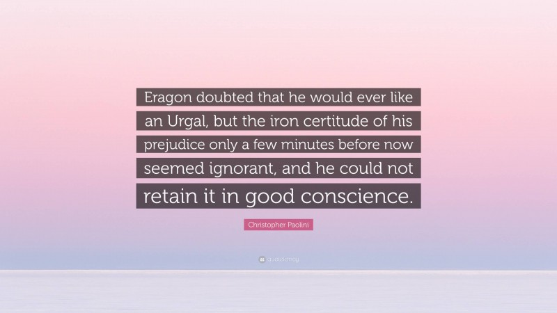 Christopher Paolini Quote: “Eragon doubted that he would ever like an Urgal, but the iron certitude of his prejudice only a few minutes before now seemed ignorant, and he could not retain it in good conscience.”