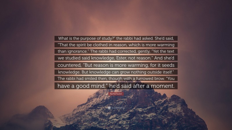 Rachel Kadish Quote: “What is the purpose of study?” the rabbi had asked. She’d said, “That the spirit be clothed in reason, which is more warming than ignorance.” The rabbi had corrected, gently, “Yet the text we studied said knowledge, Ester, not reason.” And she’d countered, “But reason is more warming, for it seeds knowledge. But knowledge can grow nothing outside itself.” The rabbi had smiled then, though with a furrowed brow. “You have a good mind,” he’d said after a moment.”