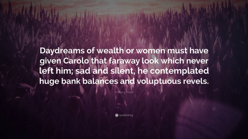 Anthony Powell Quote: “Daydreams of wealth or women must have given Carolo that faraway look which never left him; sad and silent, he contemplated huge bank balances and voluptuous revels.”