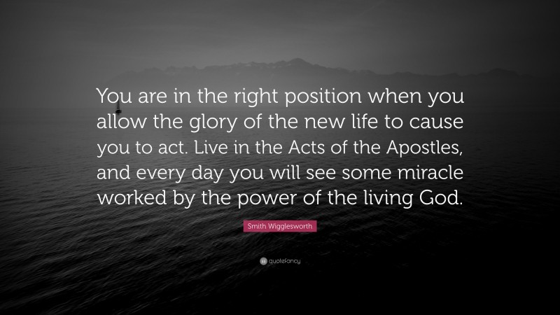 Smith Wigglesworth Quote: “You are in the right position when you allow the glory of the new life to cause you to act. Live in the Acts of the Apostles, and every day you will see some miracle worked by the power of the living God.”