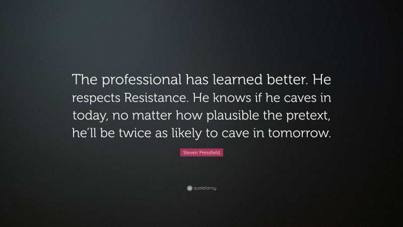 Steven Pressfield Quote: “The professional has learned better. He respects Resistance. He knows if he caves in today, no matter how plausible the pretext, he’ll be twice as likely to cave in tomorrow.”