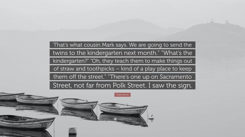 Frank Norris Quote: “That’s what cousin Mark says. We are going to send the twins to the kindergarten next month.” “What’s the kindergarten?” “Oh, they teach them to make things out of straw and toothpicks – kind of a play place to keep them off the street.” “There’s one up on Sacramento Street, not far from Polk Street. I saw the sign.”