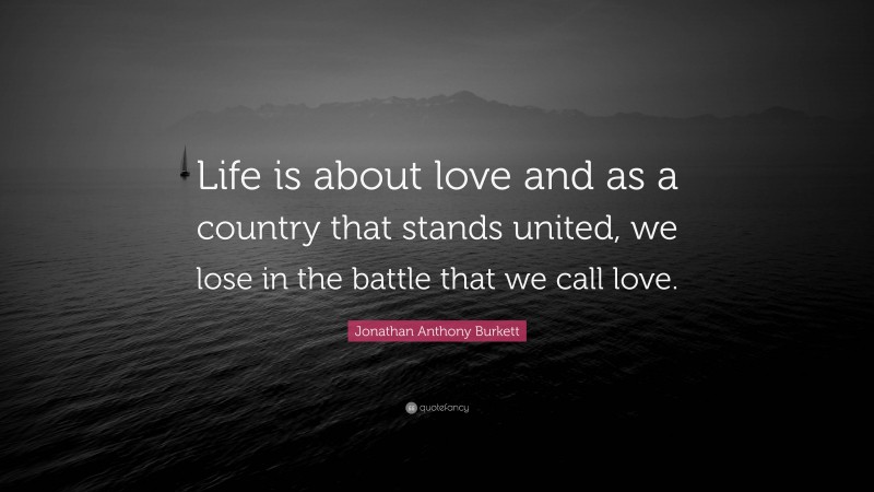 Jonathan Anthony Burkett Quote: “Life is about love and as a country that stands united, we lose in the battle that we call love.”