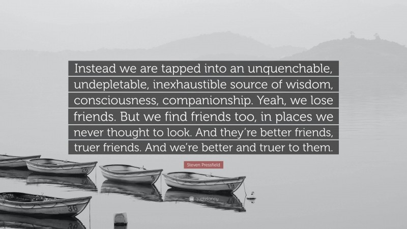 Steven Pressfield Quote: “Instead we are tapped into an unquenchable, undepletable, inexhaustible source of wisdom, consciousness, companionship. Yeah, we lose friends. But we find friends too, in places we never thought to look. And they’re better friends, truer friends. And we’re better and truer to them.”