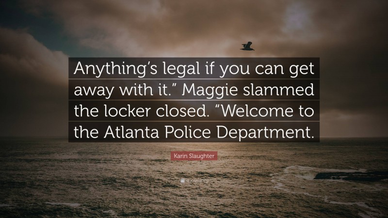 Karin Slaughter Quote: “Anything’s legal if you can get away with it.” Maggie slammed the locker closed. “Welcome to the Atlanta Police Department.”