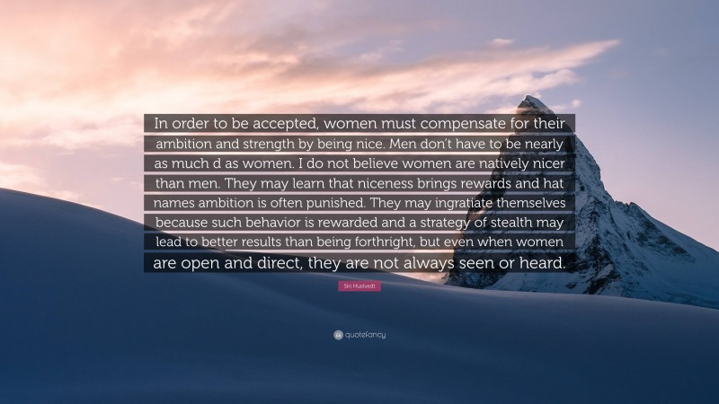 Siri Hustvedt Quote: “In order to be accepted, women must compensate for their ambition and strength by being nice. Men don’t have to be nearly as much d as women. I do not believe women are natively nicer than men. They may learn that niceness brings rewards and hat names ambition is often punished. They may ingratiate themselves because such behavior is rewarded and a strategy of stealth may lead to better results than being forthright, but even when women are open and direct, they are not always seen or heard.”