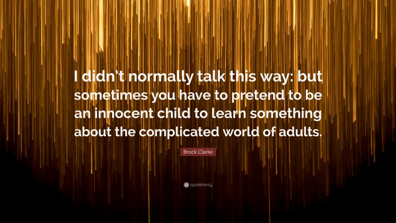 Brock Clarke Quote: “I didn’t normally talk this way: but sometimes you have to pretend to be an innocent child to learn something about the complicated world of adults.”