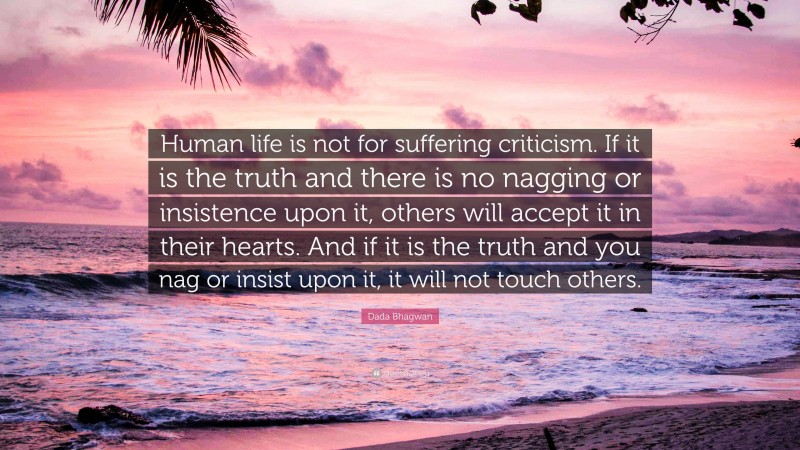 Dada Bhagwan Quote: “Human life is not for suffering criticism. If it is the truth and there is no nagging or insistence upon it, others will accept it in their hearts. And if it is the truth and you nag or insist upon it, it will not touch others.”