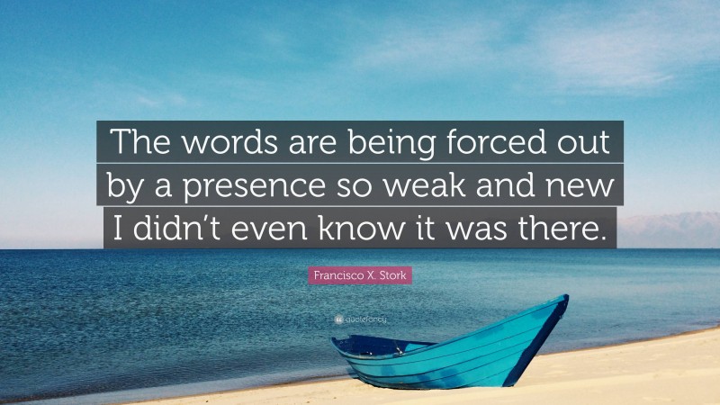 Francisco X. Stork Quote: “The words are being forced out by a presence so weak and new I didn’t even know it was there.”