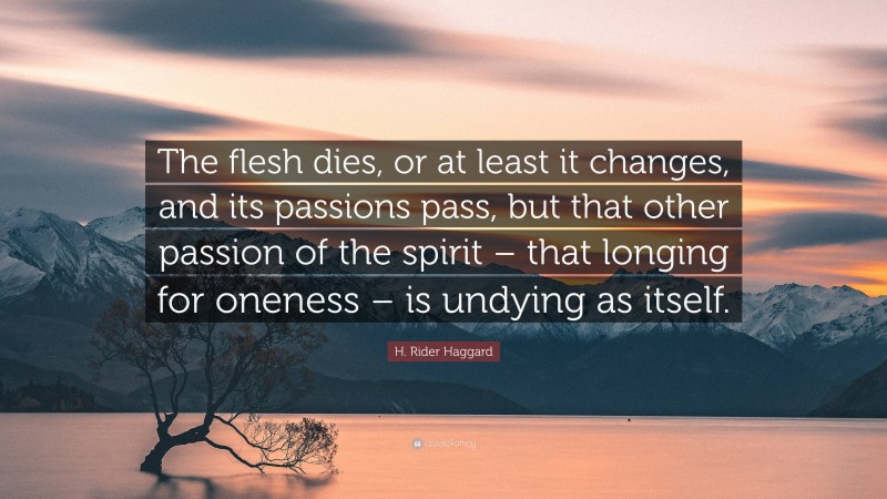 H. Rider Haggard Quote: “The flesh dies, or at least it changes, and its passions pass, but that other passion of the spirit – that longing for oneness – is undying as itself.”