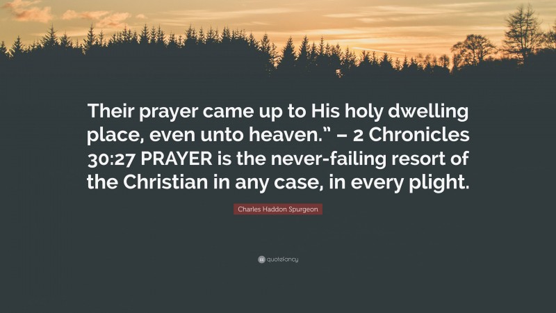 Charles Haddon Spurgeon Quote: “Their prayer came up to His holy dwelling place, even unto heaven.” – 2 Chronicles 30:27 PRAYER is the never-failing resort of the Christian in any case, in every plight.”