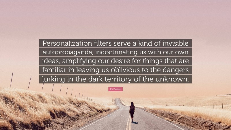 Eli Pariser Quote: “Personalization filters serve a kind of invisible autopropaganda, indoctrinating us with our own ideas, amplifying our desire for things that are familiar in leaving us oblivious to the dangers lurking in the dark territory of the unknown.”