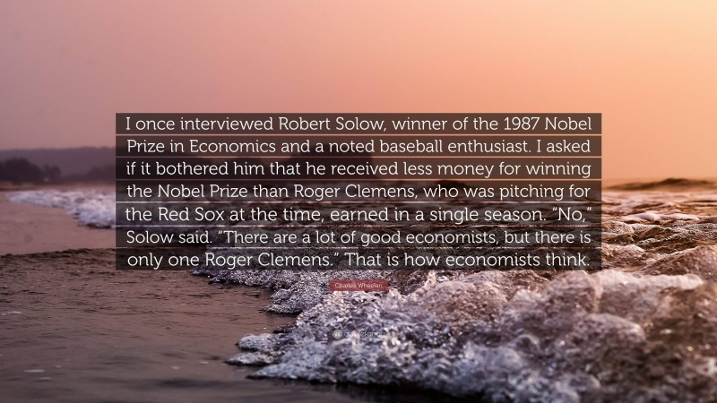 Charles Wheelan Quote: “I once interviewed Robert Solow, winner of the 1987 Nobel Prize in Economics and a noted baseball enthusiast. I asked if it bothered him that he received less money for winning the Nobel Prize than Roger Clemens, who was pitching for the Red Sox at the time, earned in a single season. “No,” Solow said. “There are a lot of good economists, but there is only one Roger Clemens.” That is how economists think.”